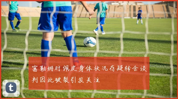 富勒姆对佩皮身体状况存疑转会谈判因此破裂引发关注