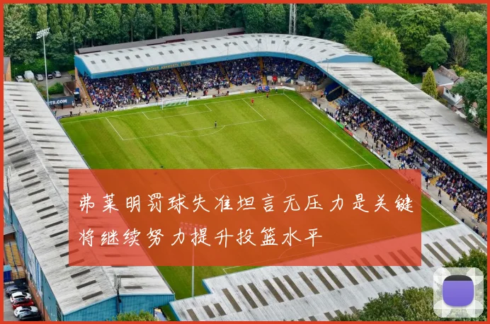 弗莱明罚球失准坦言无压力是关键将继续努力提升投篮水平