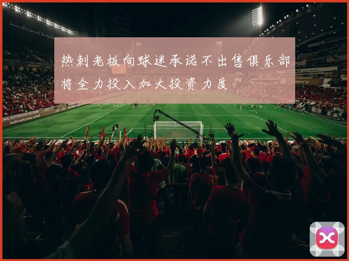 热刺老板向球迷承诺不出售俱乐部将全力投入加大投资力度