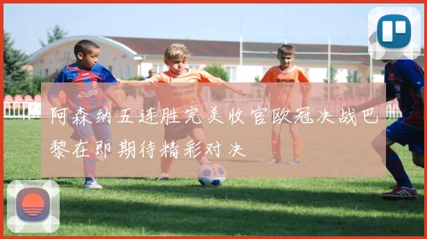 阿森纳五连胜完美收官欧冠决战巴黎在即期待精彩对决
