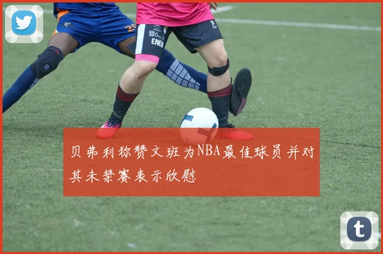 贝弗利称赞文班为NBA最佳球员并对其未禁赛表示欣慰