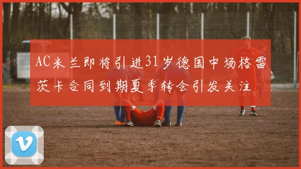 AC米兰即将引进31岁德国中场格雷茨卡合同到期夏季转会引发关注