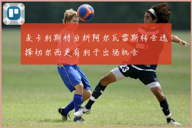 麦卡利斯特分析阿尔瓦雷斯转会选择切尔西更有利于出场机会