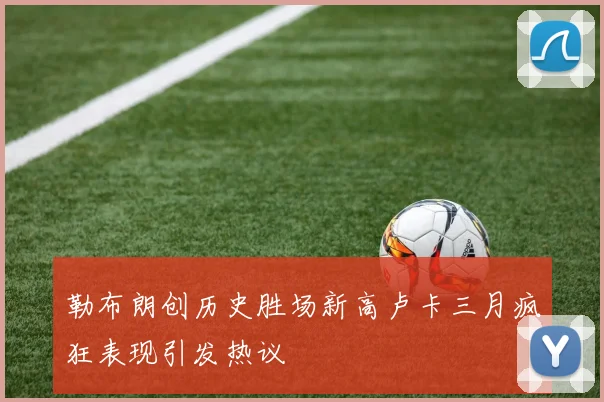 勒布朗创历史胜场新高卢卡三月疯狂表现引发热议