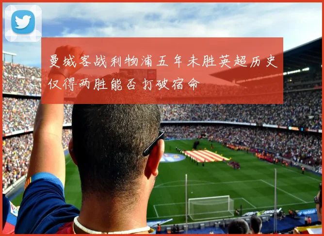曼城客战利物浦五年未胜英超历史仅得两胜能否打破宿命