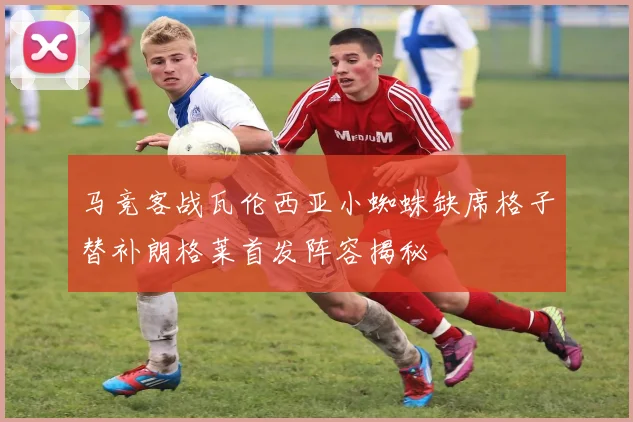 马竞客战瓦伦西亚小蜘蛛缺席格子替补朗格莱首发阵容揭秘