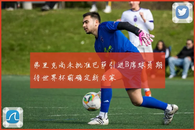 弗里克尚未批准巴萨引进B席球员期待世界杯前确定新东家