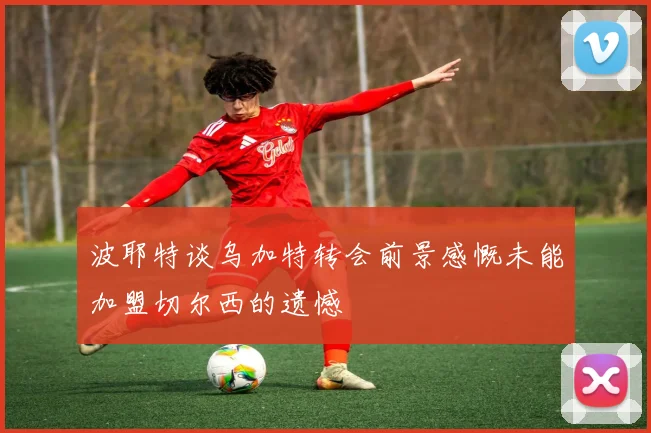 波耶特谈乌加特转会前景感慨未能加盟切尔西的遗憾