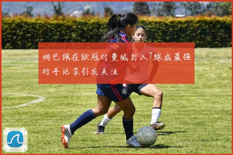 姆巴佩在欧冠对曼城打入7球成最强对手记录引发关注