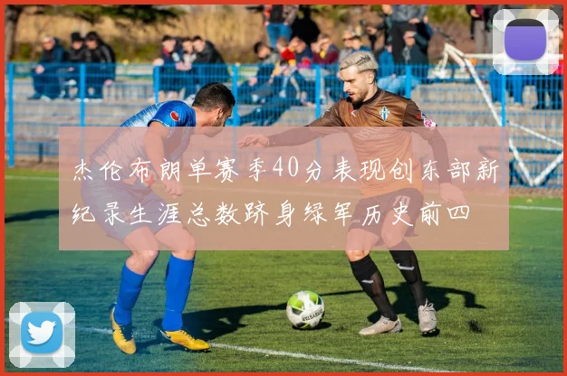 杰伦布朗单赛季40分表现创东部新纪录生涯总数跻身绿军历史前四