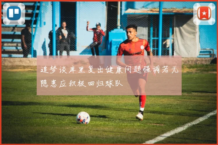 追梦谈库里复出健康问题强调若无隐患应积极回归球队
