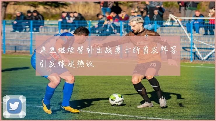 库里继续替补出战勇士新首发阵容引发球迷热议
