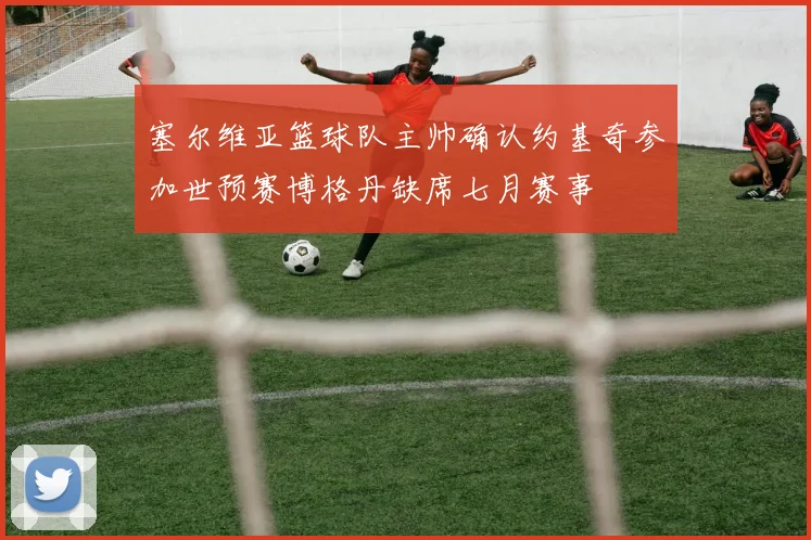 塞尔维亚篮球队主帅确认约基奇参加世预赛博格丹缺席七月赛事