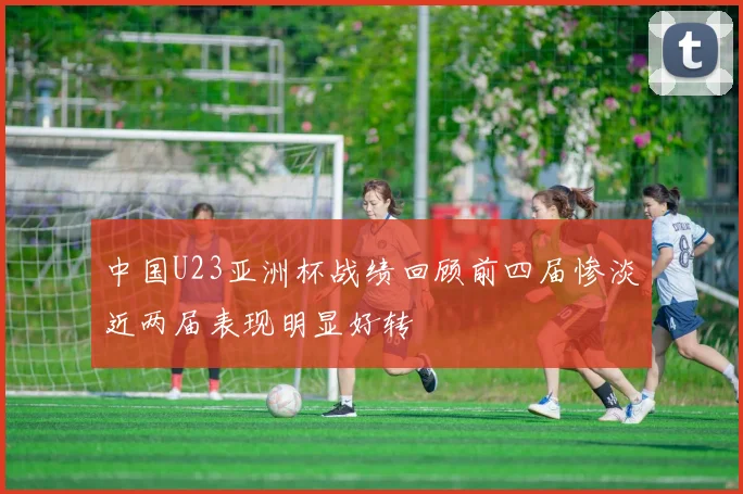 中国U23亚洲杯战绩回顾前四届惨淡近两届表现明显好转