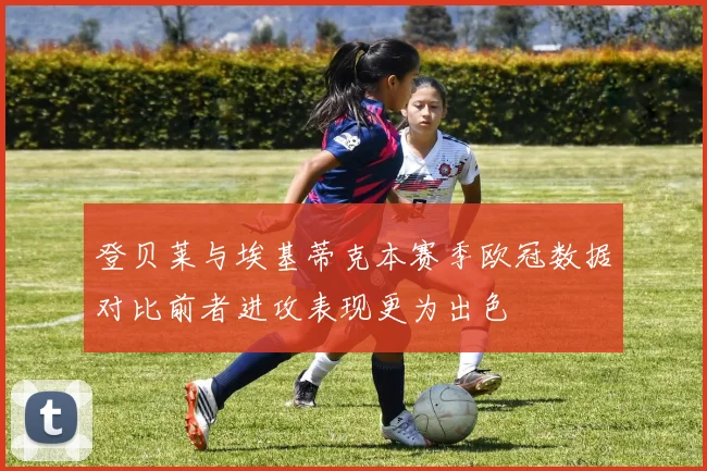 登贝莱与埃基蒂克本赛季欧冠数据对比前者进攻表现更为出色