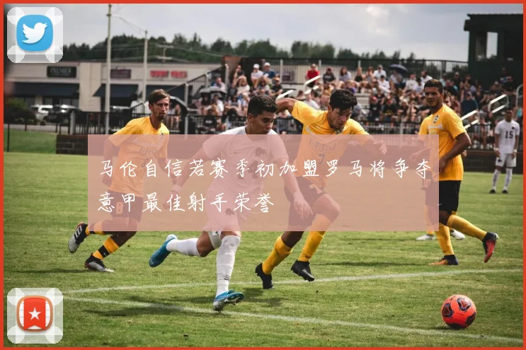 马伦自信若赛季初加盟罗马将争夺意甲最佳射手荣誉