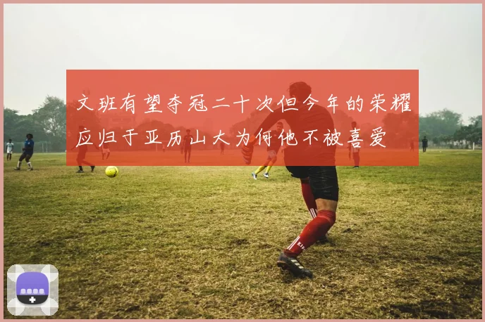 文班有望夺冠二十次但今年的荣耀应归于亚历山大为何他不被喜爱