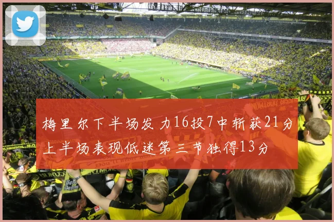 梅里尔下半场发力16投7中斩获21分上半场表现低迷第三节独得13分