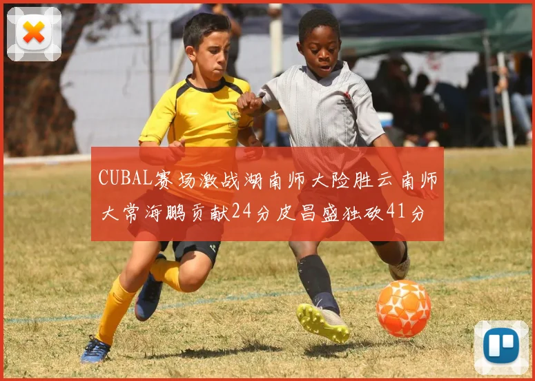 CUBAL赛场激战湖南师大险胜云南师大常海鹏贡献24分皮昌盛独砍41分6断