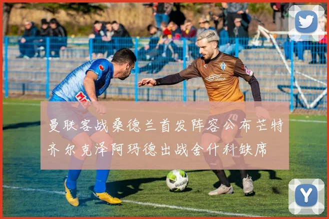 曼联客战桑德兰首发阵容公布芒特齐尔克泽阿玛德出战舍什科缺席