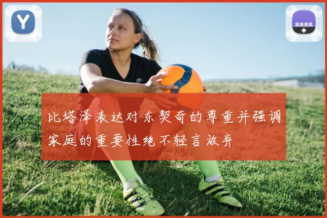 比塔泽表达对东契奇的尊重并强调家庭的重要性绝不轻言放弃