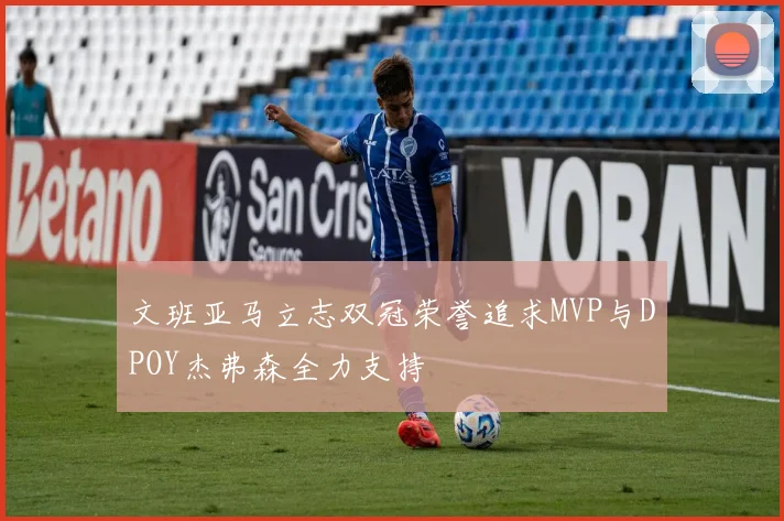 文班亚马立志双冠荣誉追求MVP与DPOY杰弗森全力支持