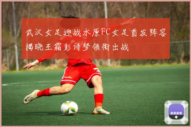 武汉女足迎战水原FC女足首发阵容揭晓王霜彭诗梦领衔出战
