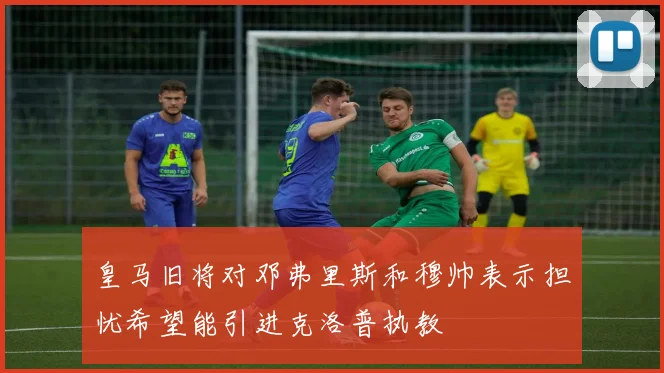 皇马旧将对邓弗里斯和穆帅表示担忧希望能引进克洛普执教