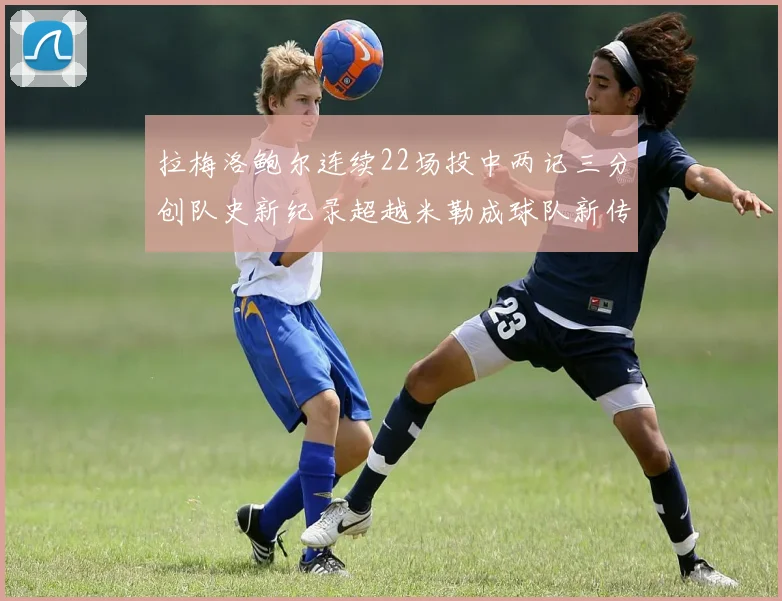 拉梅洛鲍尔连续22场投中两记三分创队史新纪录超越米勒成球队新传奇